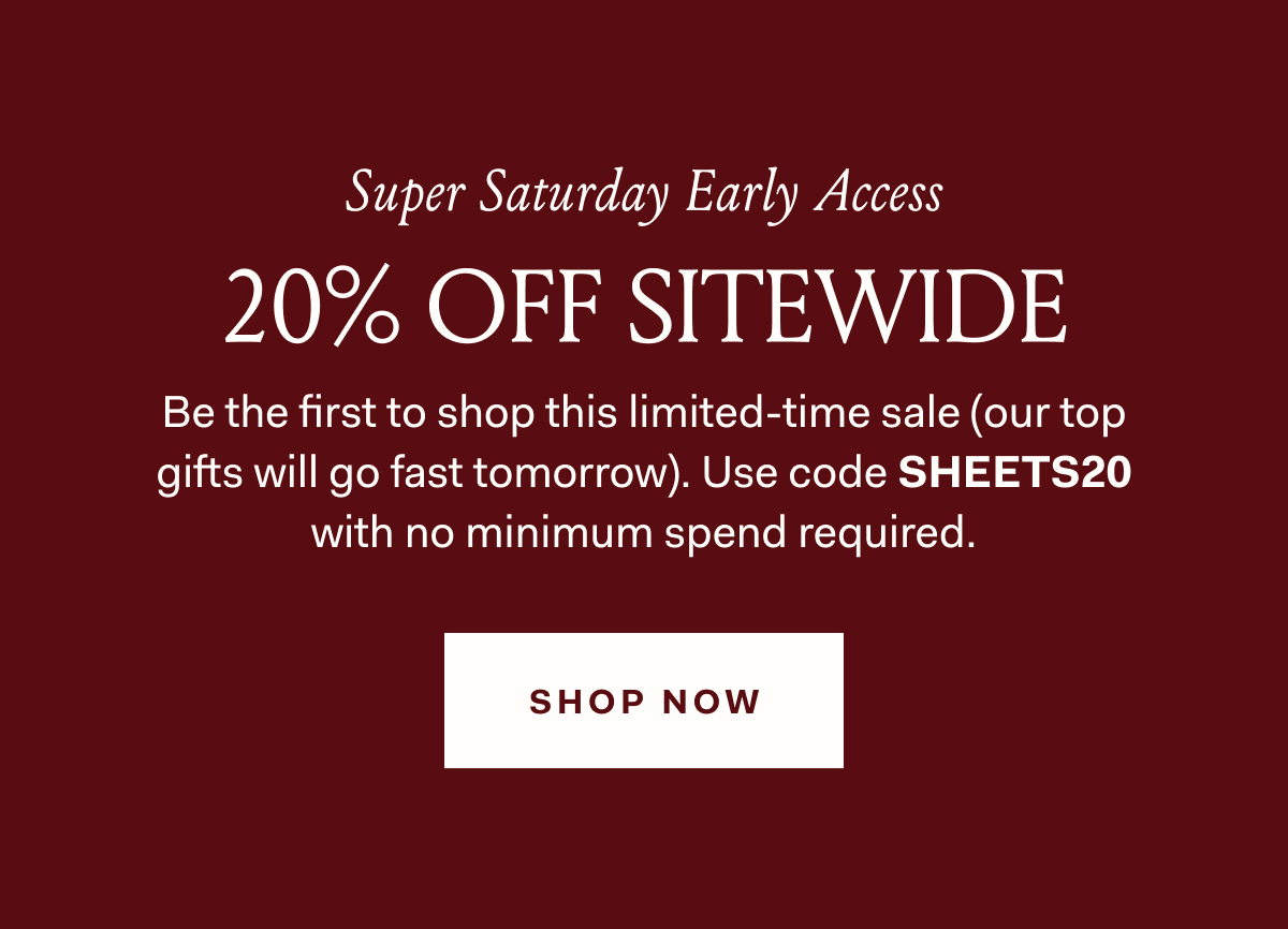 Super Saturday Early Access 20% OFF SITEWIDE Be the first to shop this limited-time sale (our top gifts will go fast tomorrow). Use code SHEETS20 with no minimum spend required.