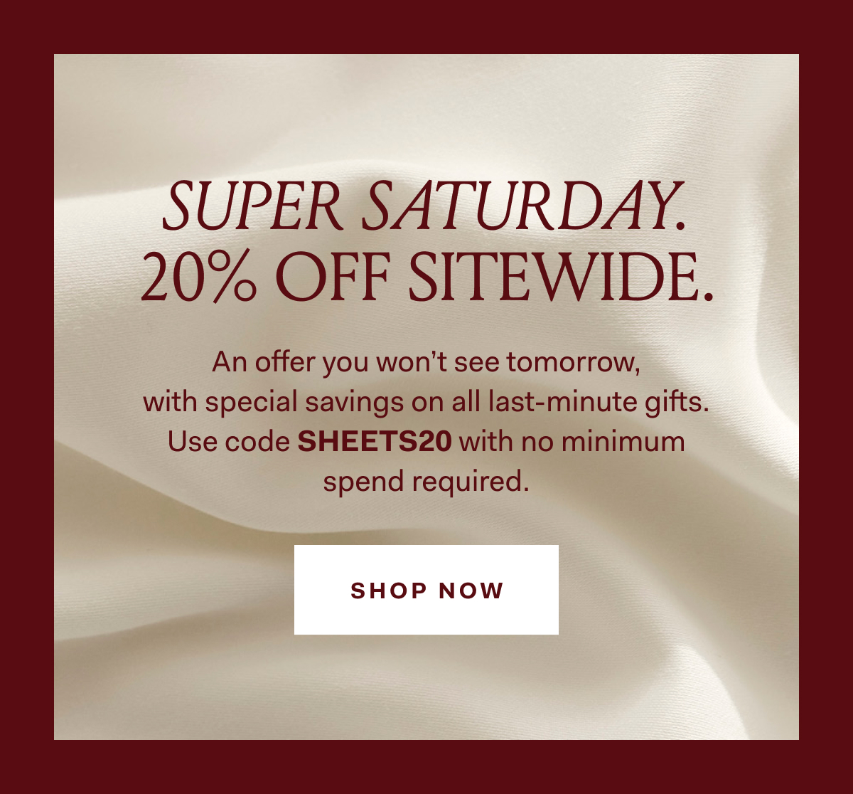 SUPER SATURDAY. 20% OFF SITEWIDE. An offer you won't see tomorrow, with special savings on all last-minute gifts. Use code SHEETS20 with no minimum spend required. SHOP NOW