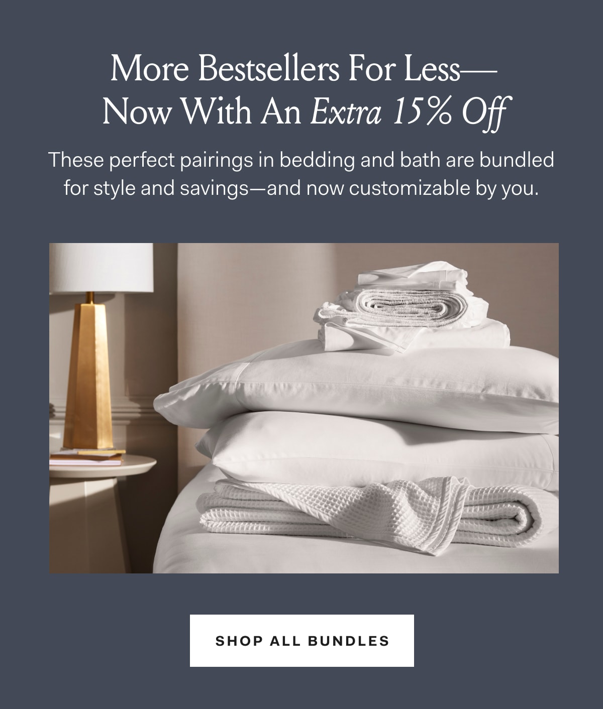 More Bestsellers For Less- Now With An Extra 15% Off These perfect pairings in bedding and bath are bundled for style and savings-- and now customizable by you. Shop All Bundles