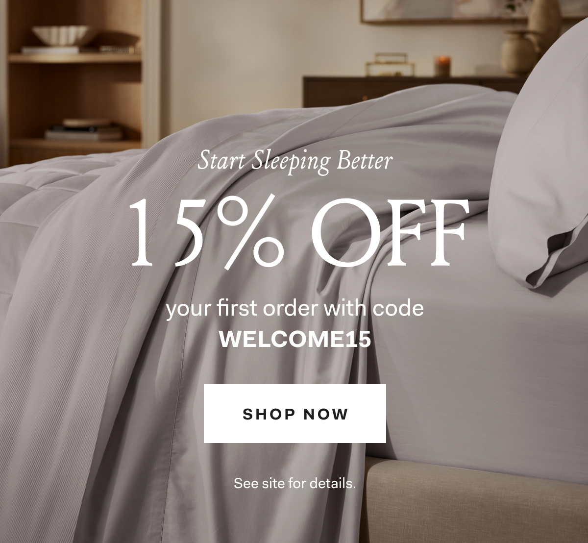 Start Sleeping Better 15% off your first order with code WELCOME15 Shop Now See site for details 