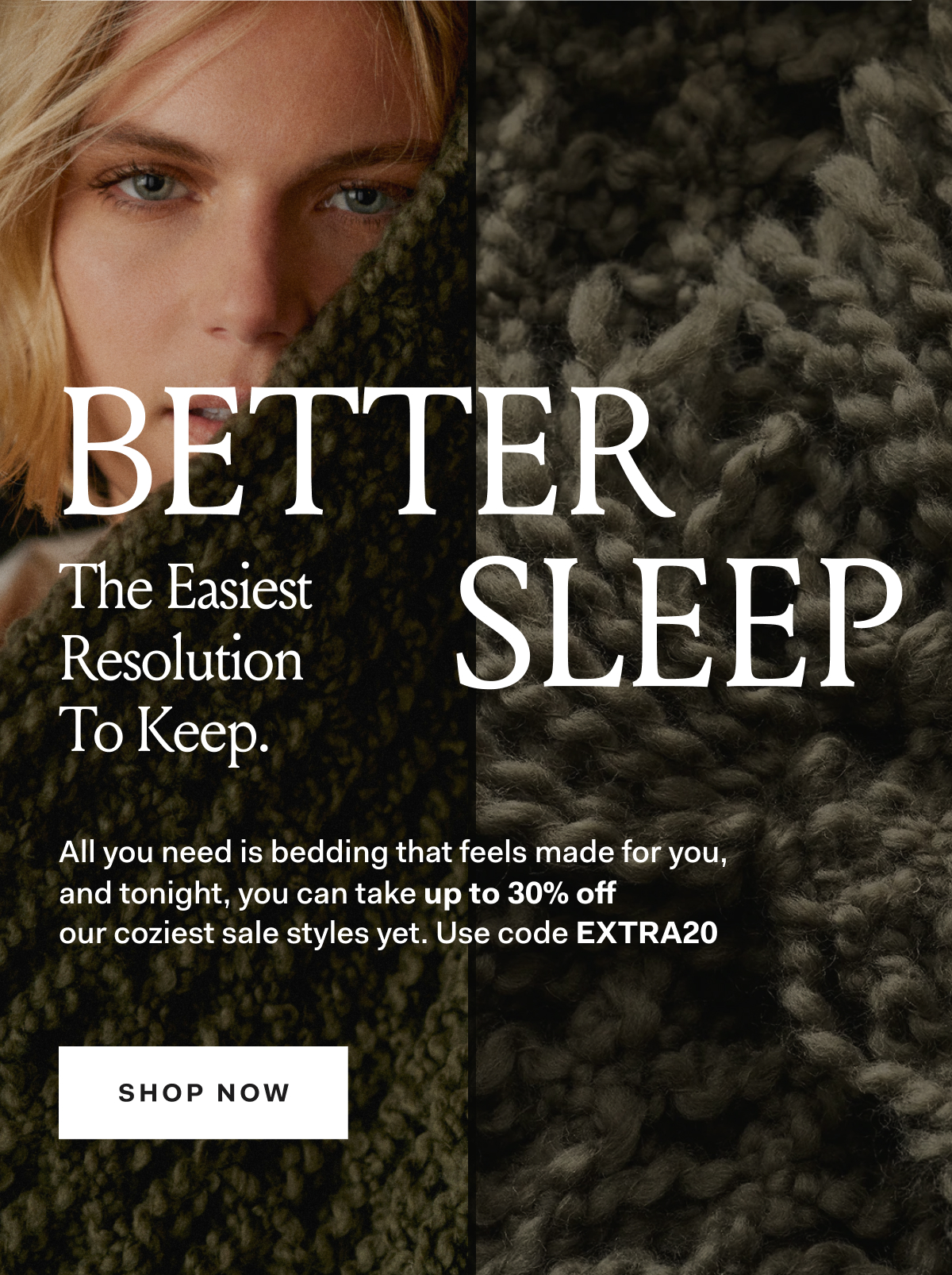 BETTER SLEEP The Easiest Resolution To Keep. All you need is bedding that feels made for you, and tonight, you can take up to 30% off our coziest sale styles yet. Use code EXTRA20 SHOP NOW