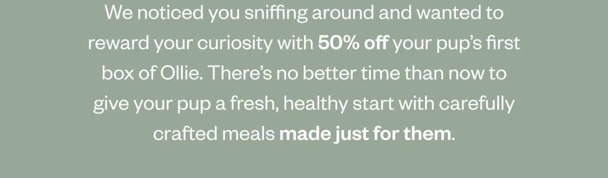 We noticed you sniffing around and wanted to reward your curiosity with 50% off your pup’s first box of Ollie. There’s no better time than now to give your pup a fresh, healthy start with carefully crafted meals made just for them.