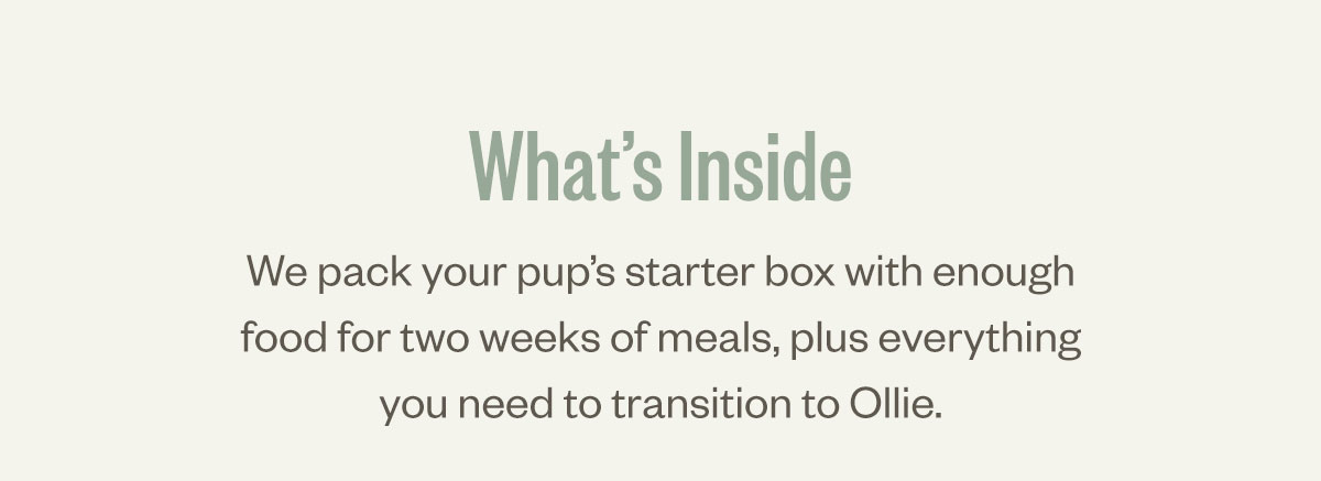 What's inside. We pack your pup’s starter box with enough food for two weeks of meals, plus everything you need to transition to Ollie.