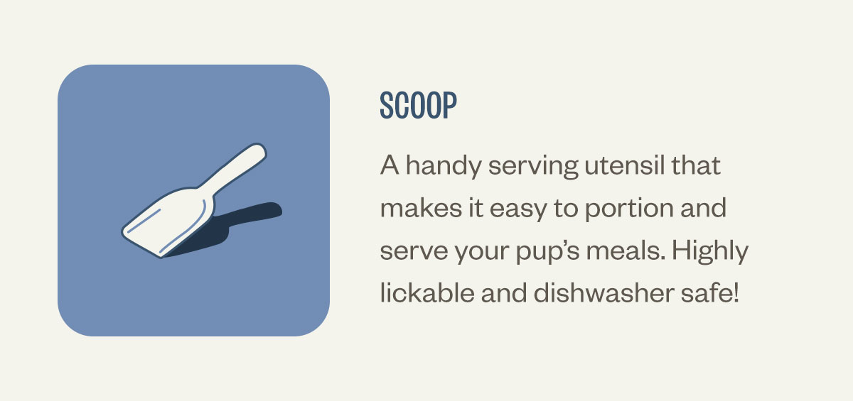 Scoop. A handy serving utensil that makes it easy to portion and serve your pup’s meals. Highly lickable and dishwasher safe!