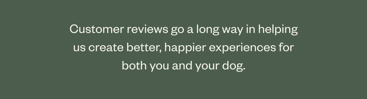 Customer reviews go a long way in helping us create better, happier experiences for both you and your dog.