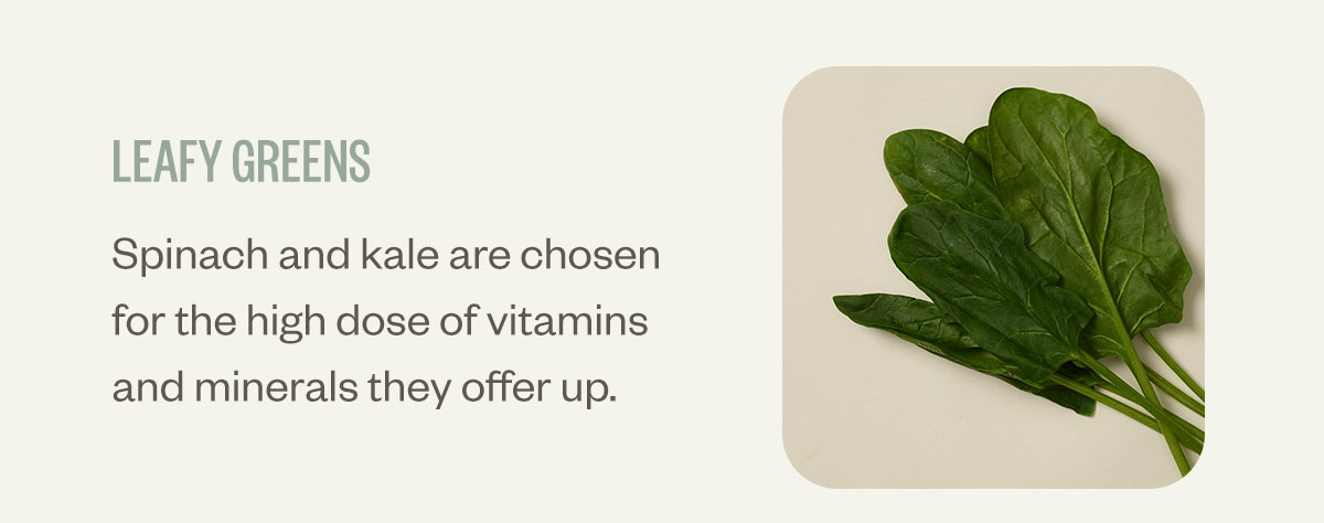 Leafy greens. Spinach and kale are chosen for the high dose of vitamins and minerals they offer up.