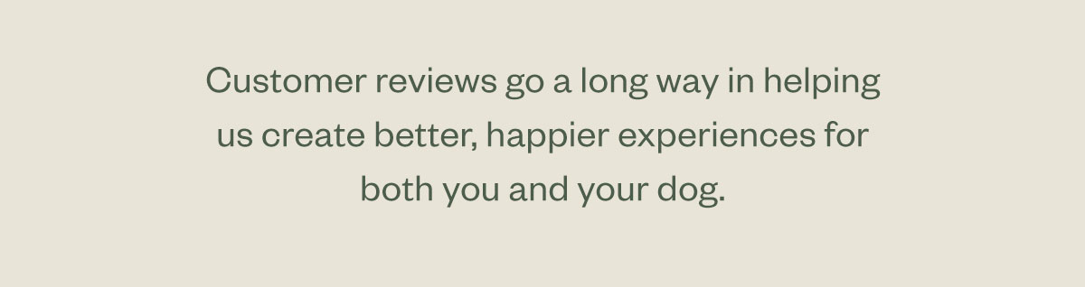 Customer reviews go a long way in helping us create better, happier experiences for both you and your dog.