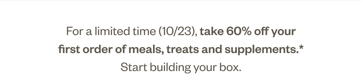 For a limited time (10/20), take 50% off your first order of meals, treats and supplements.* Start building your box.