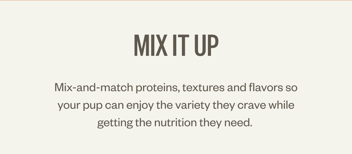 Mix it up Mix-and-match proteins, textures and flavors so your pup can enjoy the variety they crave while getting the nutrition they need.