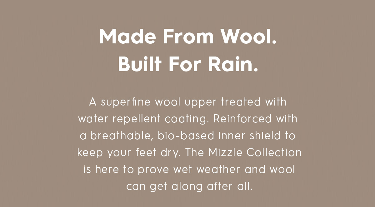 A superfine wool upper treated with water repellent coating. Reinforced with a breathable, bio-based inner shield to keep your feet dry. 