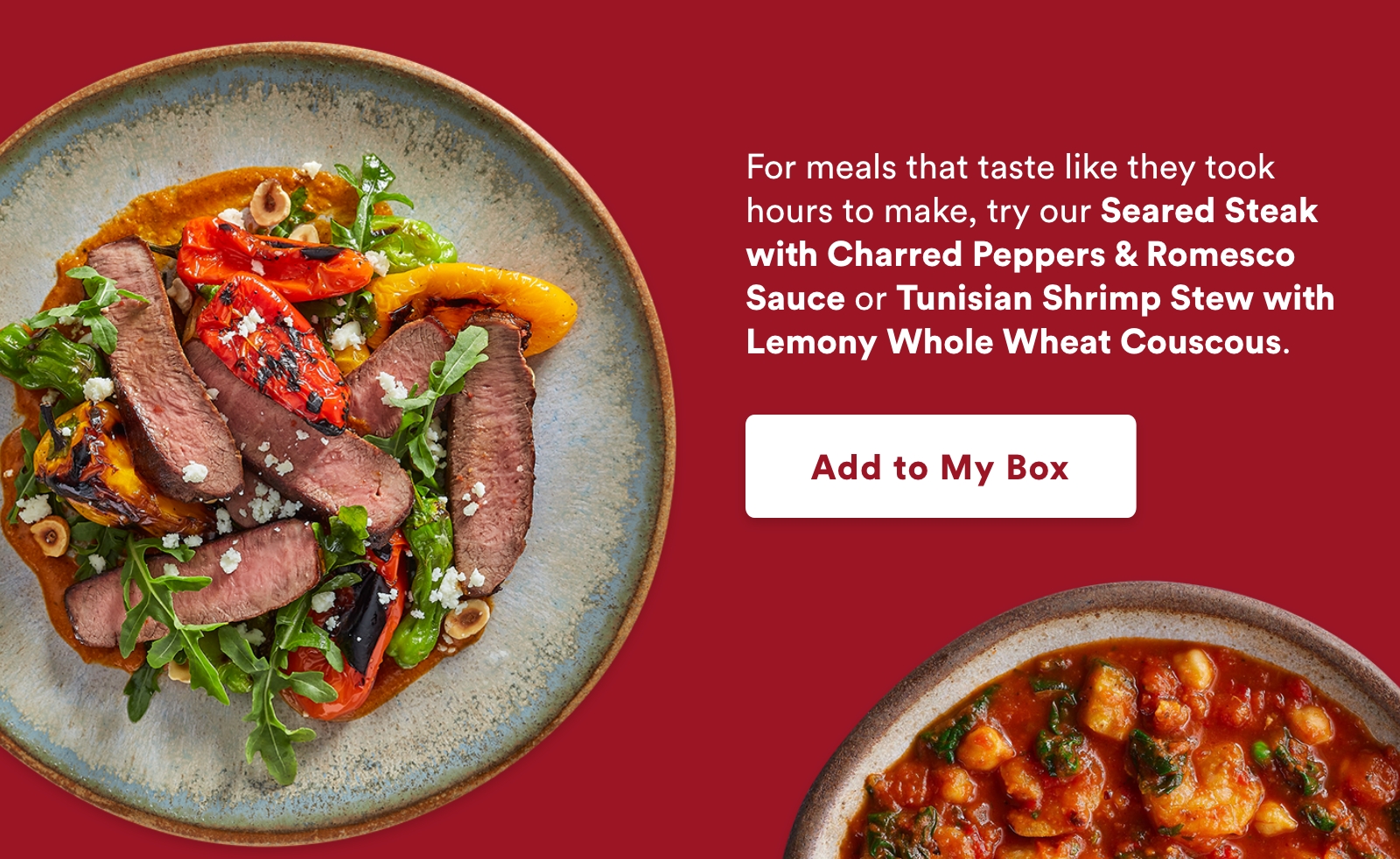 For meals that taste like they took hours to make, try our Seared Steak with Charred Peppers & Romesco Sauce or Tunisian Shrimp Stew with Lemony Whole Wheat Couscous.