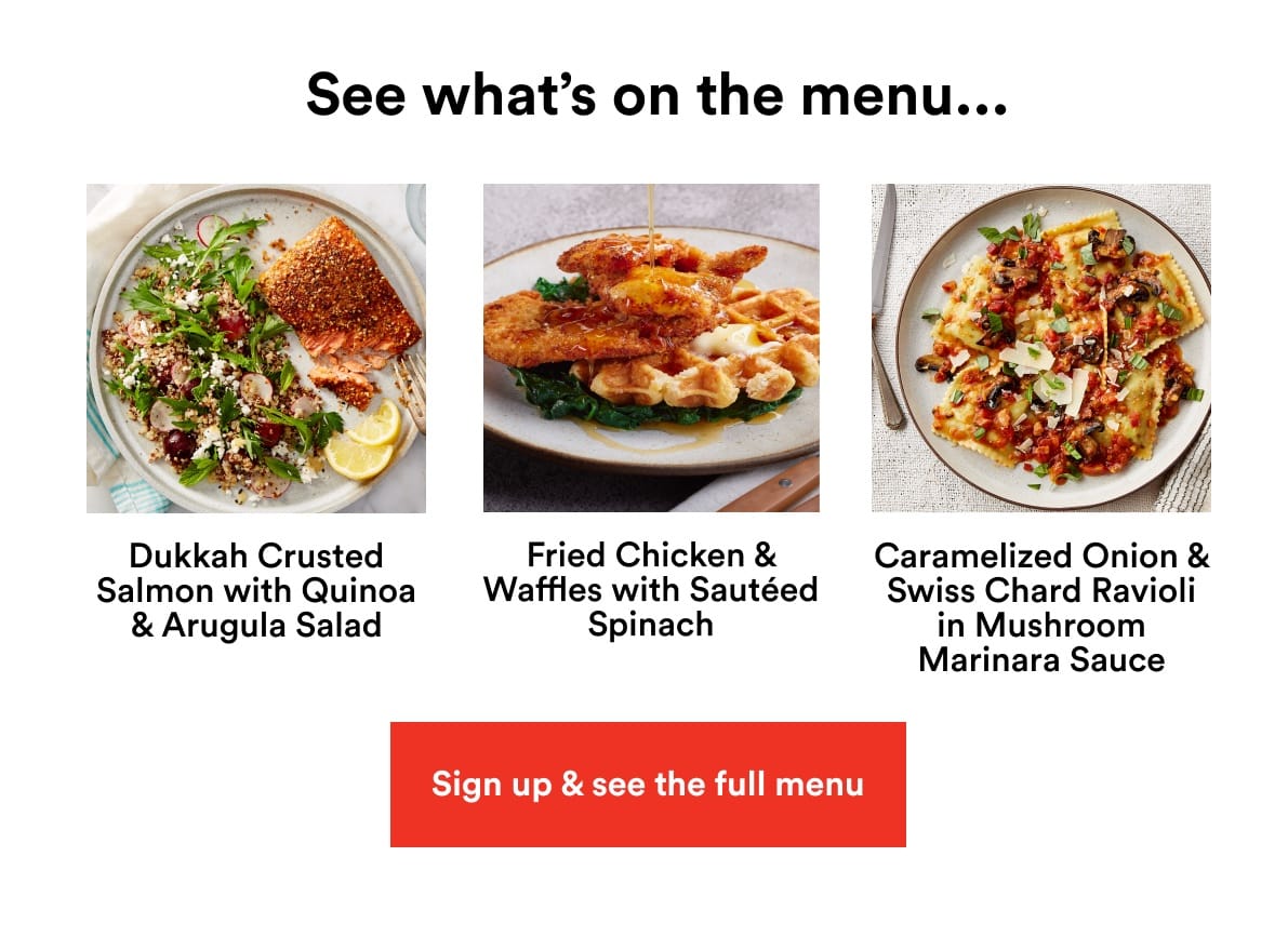 See what's on the menu... Dukkah Crusted Salmon with Quinoa & Arugla Salad. Fried Chicken & Waffles with Sautéed Spinach. Caramelized Onion & Swiss Chard Ravioli in Mushroom Marinara Sauce. Sign up & see the full menu.