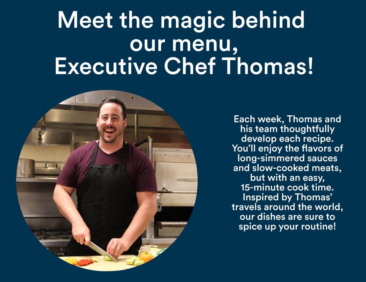 Meet the magic behind our menu, Executive Chef Thomas! Each week, Thomas and his team thoughtfully develop each recipe. You'll enjoy the flavors of long-simmered sauces and slow-cooked meats, but with an easy, 15-minutes cook time. Inspired by Thomas' travels around the world, our dishes are sure to spice up your routine!