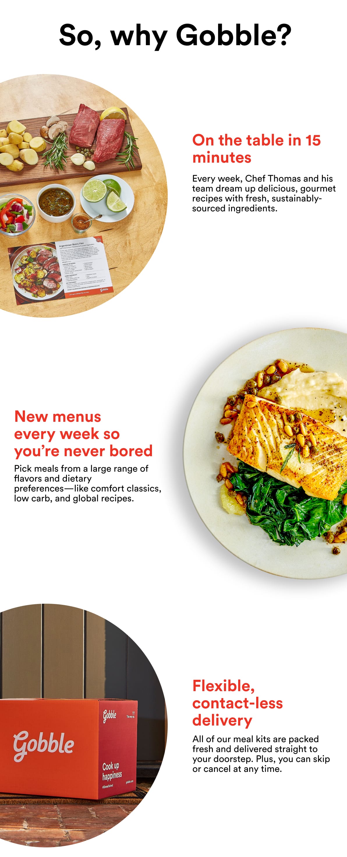 So, why Gobble? 1. On the table in 15 minutes. Every week, Chef Thomas and his team dream up delicious, gourmet recipes with fresh, sustainably-sourced ingredients. 2. New menus every week so you're never bored. Pick meals from a large range of flavors and dietary preferences - like comfort classics, low carb, and global recipes. 3. Flexible, contact-less delivery. All of our meal kits are packed fresh and delivered straight to your doorstep. Plus, you can skip or cancel anytime.