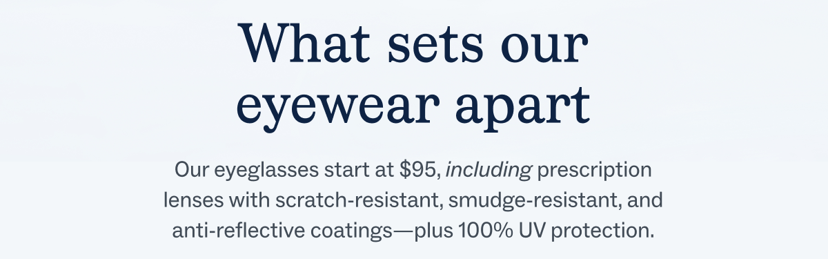 Our eyeglasses start at $95, including prescription lenses with scratch-resistant, smudge-resistant, and anti-reflective coatings—plus 100% UV protection.