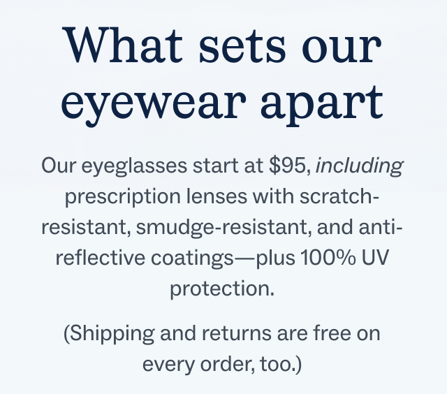 Our eyeglasses start at $95, including prescription lenses with scratch-resistant, smudge-resistant, and anti-reflective coatings—plus 100% UV protection.