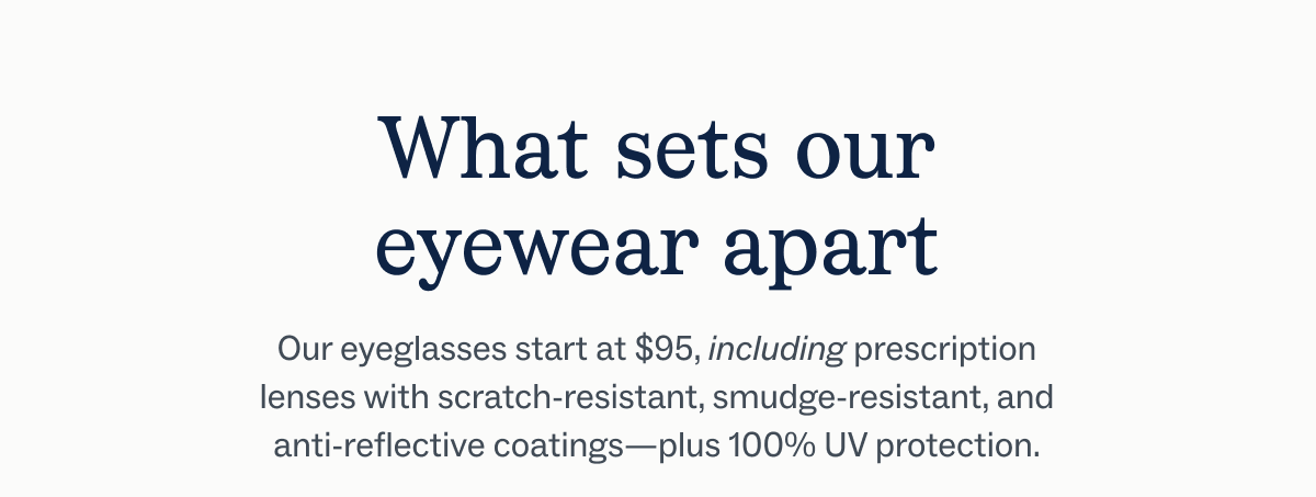 What sets our eyewear apart Our eyeglasses start at $95, including prescription lenses with scratch-resistant, smudge-resistant, and anti-reflective coatings—plus 100% UV protection.