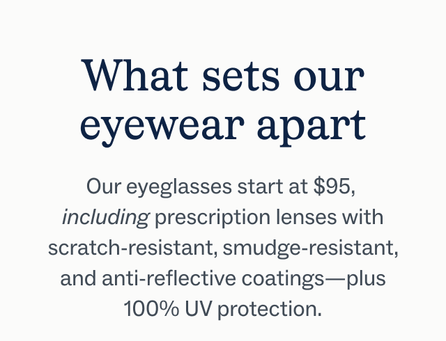 What sets our eyewear apart Our eyeglasses start at $95, including prescription lenses with scratch-resistant, smudge-resistant, and anti-reflective coatings—plus 100% UV protection.