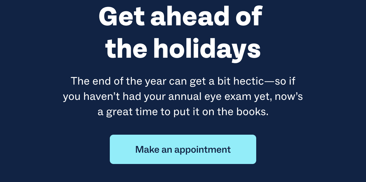 Get ahead of the holidays | The end of the year can get a bit hectic—so if you haven’t had your annual eye exam yet, now’s a great time to put it on the books. | Make an appointment