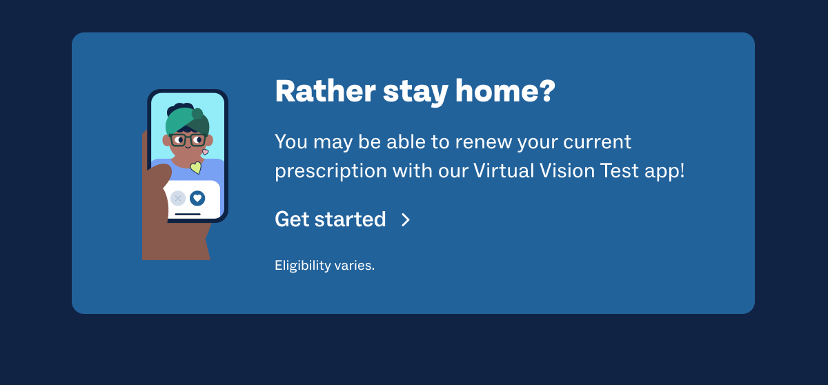 Rather stay home? You may be able to renew your current prescription with our Virtual Vision Test app! Get started | Eligibility varies.