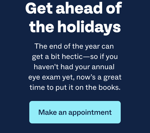 Get ahead of the holidays | The end of the year can get a bit hectic—so if you haven’t had your annual eye exam yet, now’s a great time to put it on the books. | Make an appointment