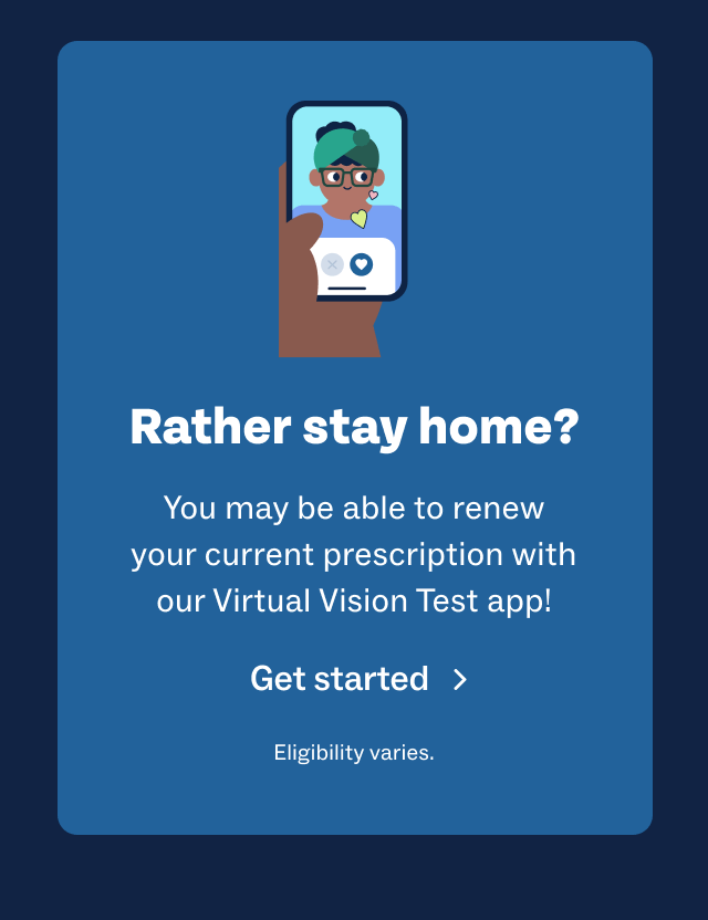 Rather stay home? You may be able to renew your current prescription with our Virtual Vision Test app! Get started | Eligibility varies.
