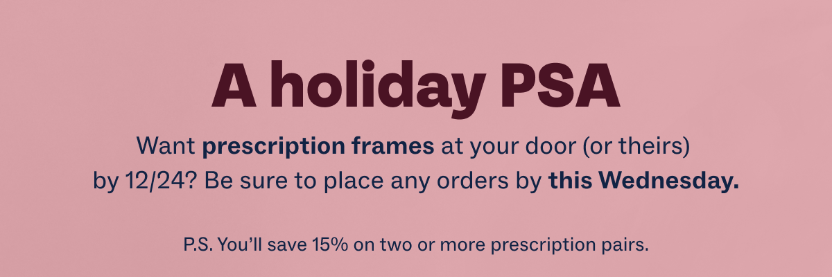 A holiday PSA - Want prescription frames at your door (or theirs) by 12/24? Be sure to place any orders by this Wednesday. - P.S. You’ll save 15% on two or more prescription pairs.