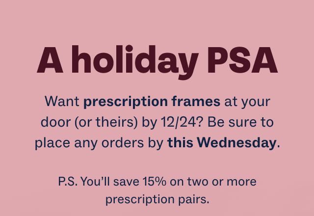 A holiday PSA - Want prescription frames at your door (or theirs) by 12/24? Be sure to place any orders by this Wednesday. - P.S. You’ll save 15% on two or more prescription pairs.