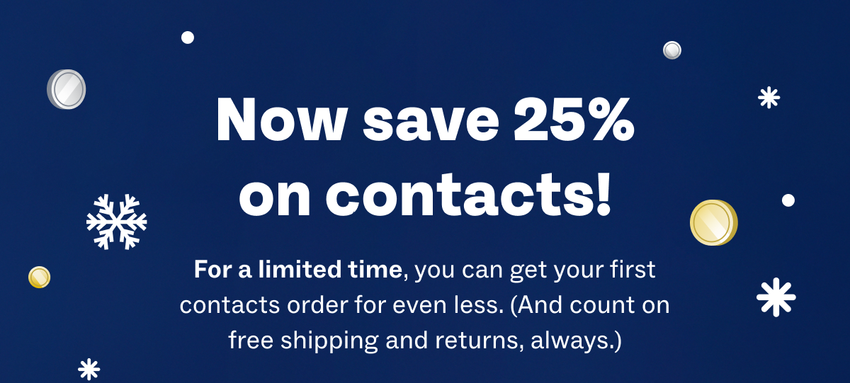 Now save 25% on contacts! - For a limited time, you can get your first contacts order for even less. (And count on free shipping and returns, always.)