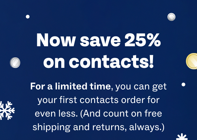 Now save 25% on contacts! - For a limited time, you can get your first contacts order for even less. (And count on free shipping and returns, always.)