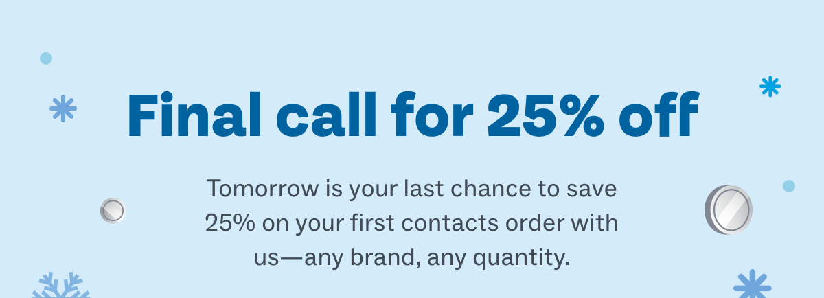 Final call for 25% off - Tomorrow is your last chance to save 25% on your first contacts order with us—any brand, any quantity.