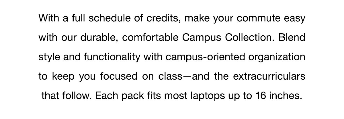 With a full schedule of credits, make your commute easy with our durable, comfortable Campus Collection. Blend style and functionality with campus-oriented organization to keep you focused on class–and the extracurriculars that follow. Each pack fits most laptops up to 16 inches.