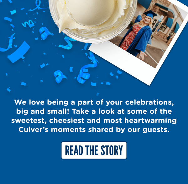 We love being a part of your celebrations. TAKE A LOOK AT SOME OF THE SWEETEST, CHEESIEST AND MOST HEARTWARMING CULVER'S MOMENTS SHARED BY OUR GUESTS HERE