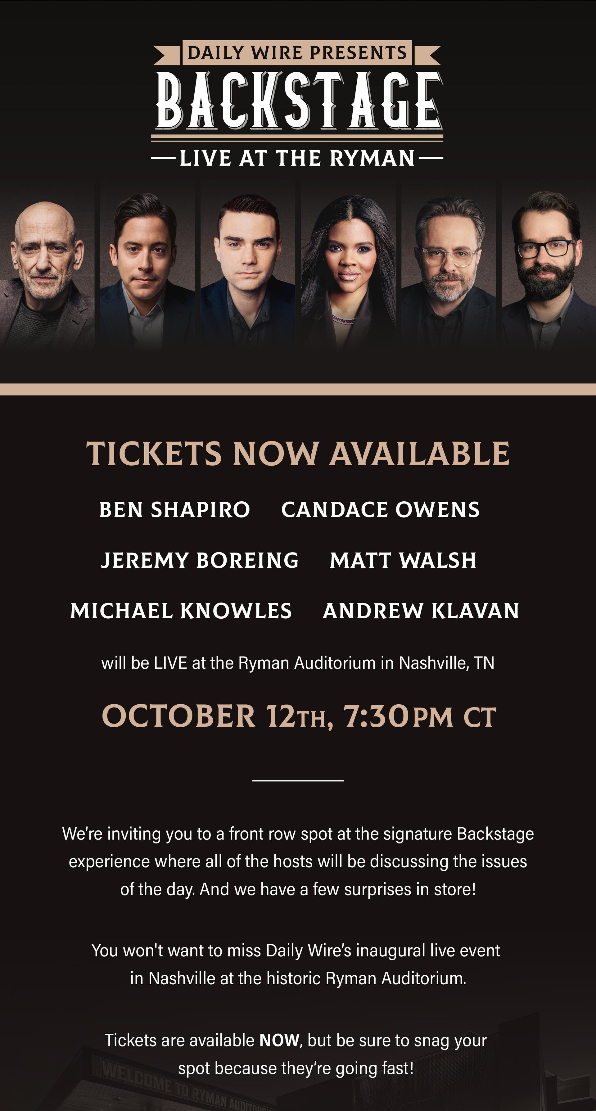 TICKETS NOW AVAILABLE Ben Shapiro, Candace Owens, Jeremy Boreing, Matt Walsh, Michael Knowles and Andrew Klavan will be LIVE at the Ryman Auditorium in Nashville, TN. October 12, 7:30pm Central Time. Get your tickets now!