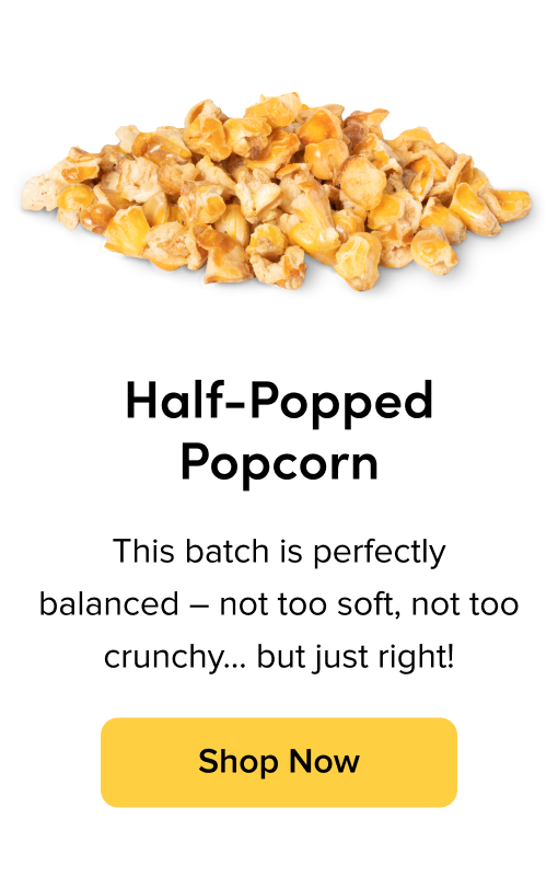 Half-Popped Popcorn; This batch is perfectly balanced - not too soft, not too crunchy...but just right! Shop Now