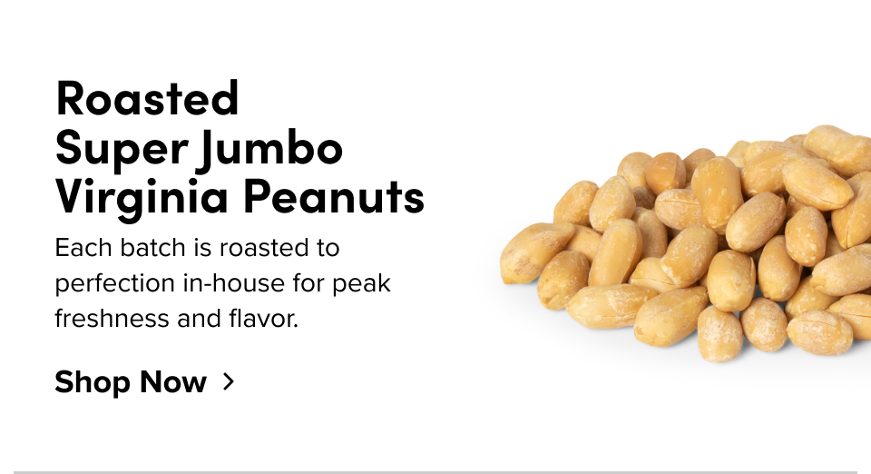 Roasted  Super Jumbo  Virginia Peanuts Each batch is roasted to perfection in-house for peak freshness and flavor.  Shop Now