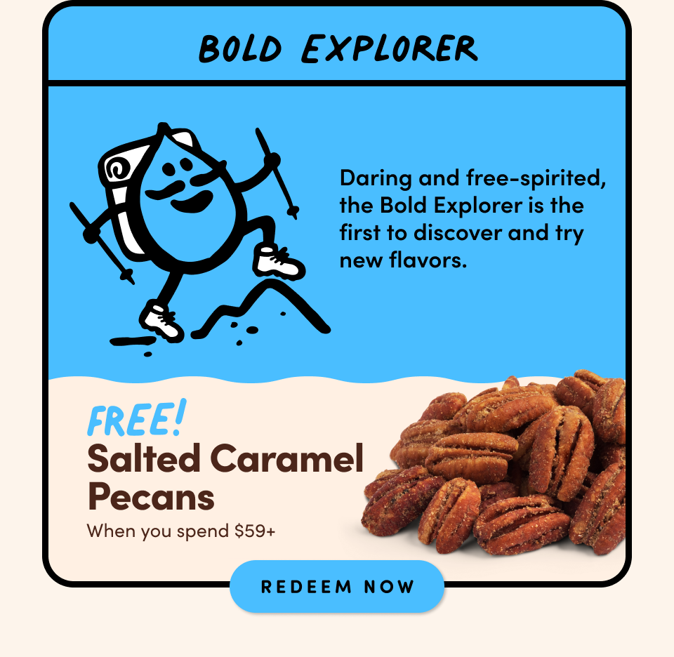 Bold Explorer; Daring and free-spirited, the Bold Explorer is the first to discover and try new flavors.; FREE! Salted Caramel Pecans when you spend $59+ Shop Now