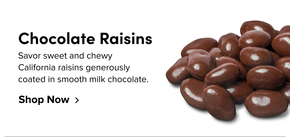 Chocolate Raisins Savor sweet and chewy California raisins generously coated in smooth milk chocolate. Shop Now