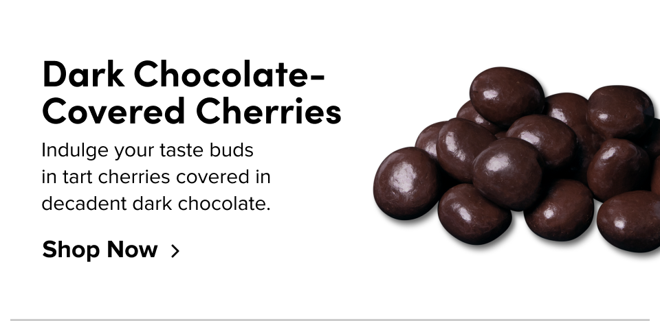 Dark Chocolate-Covered Cherries Indulge your taste buds  in tart cherries covered in  decadent dark chocolate. Shop Now