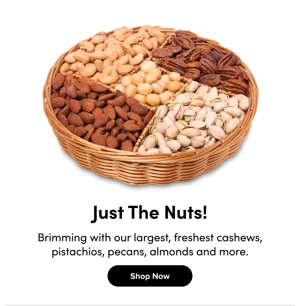 tktk Just The Nuts! Brimming with our largest, freshest cashews, pistachios, pecans, almonds and more. Shop Now