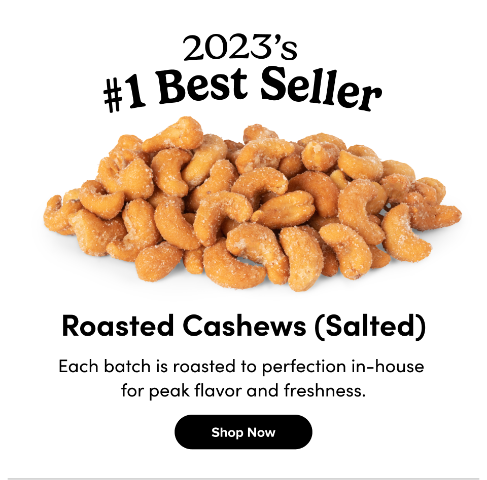 Roasted Cashews (Salted) Each batch is roasted to perfection in-house  for peak flavor and freshness. Shop Now