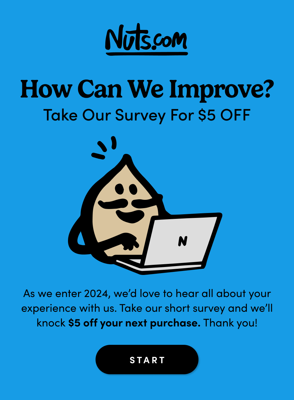 How Can We Improve? Take Our Survey For $5 OFF As another great year of snacking comes to an end, we’d love to hear all about your experience with us – customer service, product quality, the works. Take our short survey and we’ll knock $5 off your next purchase as a token of appreciation. Start Survey