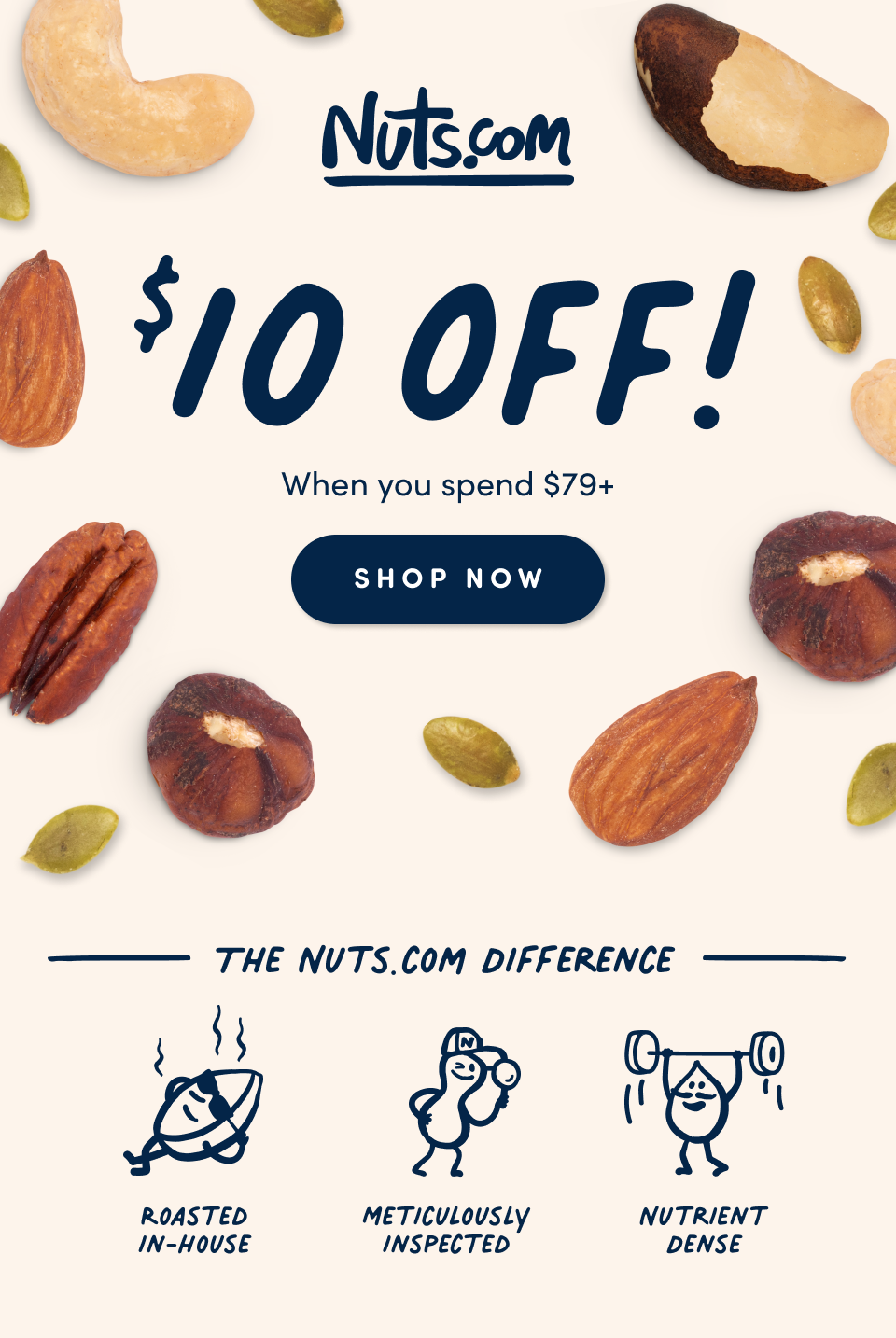 $10 Off! when you spend $79+ Shop Now. The Nuts.com Difference; Roasted In-House; Meticulously  Inspected, Nutrient Dense.
