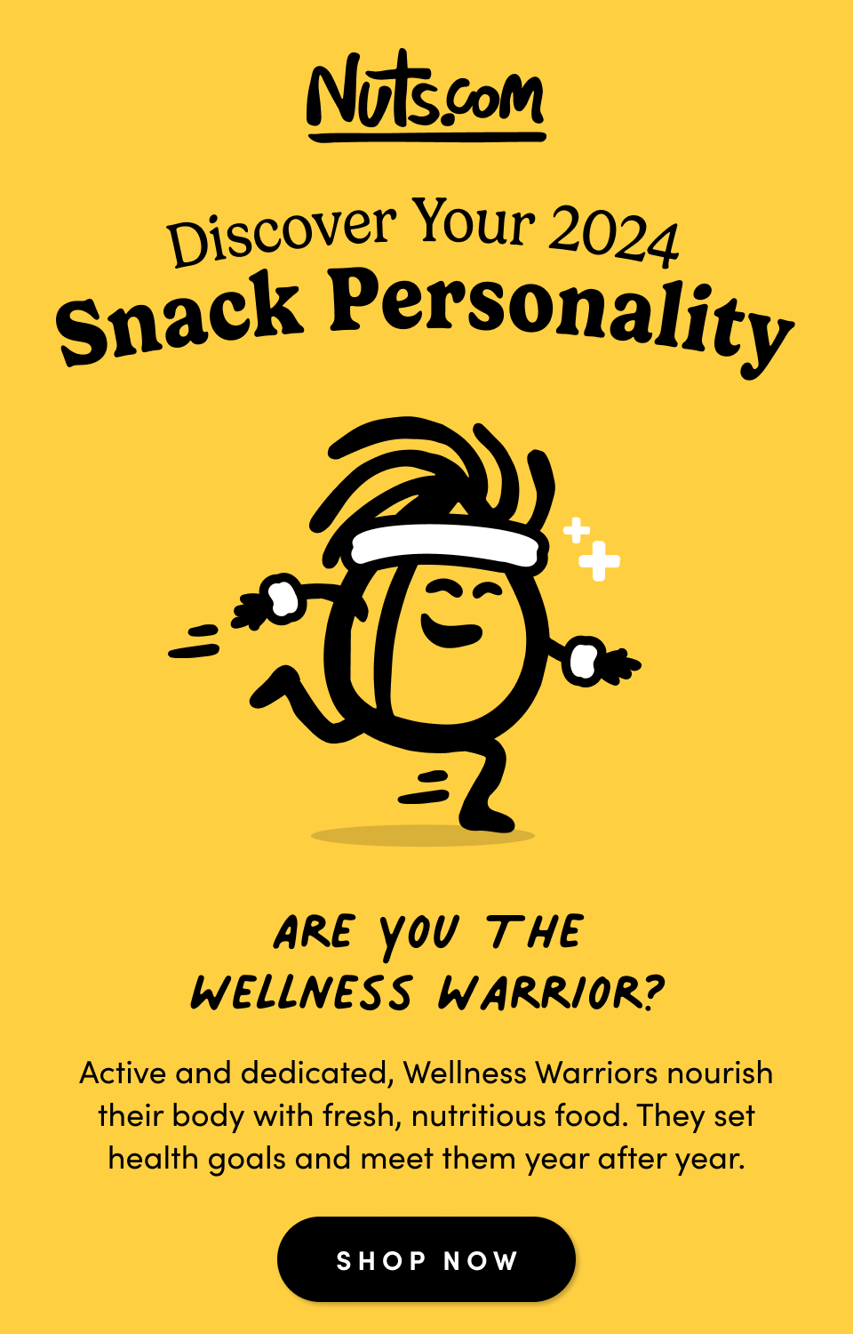 Discover Your 2024 Snack Personality; Are you the Wellness Warrior? Active and dedicated, Wellness Warriors nourish their body with fresh, nutritious food. They set health goals and meet them year after year. Shop Now