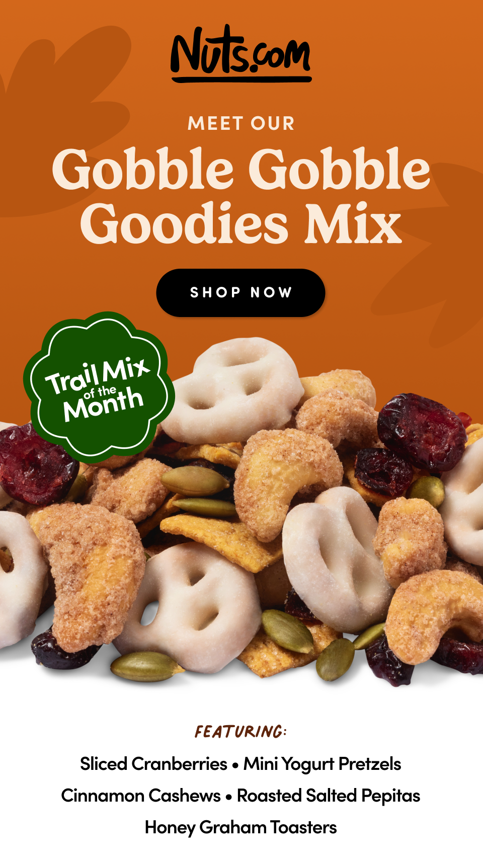 Nuts.com; Trail Mix of the Month;MEET OUR Gobble Gobble Goodies Mix; Featuring: Sliced Cranberries • Mini Yogurt Pretzels Cinnamon Cashews • Roasted Salted Pepitas Honey Graham Toasters. Shop Now