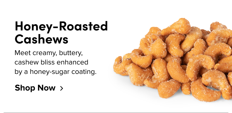 Honey-Roasted Cashews Meet creamy, buttery, cashew bliss enhanced by a honey-sugar coating. Shop Now