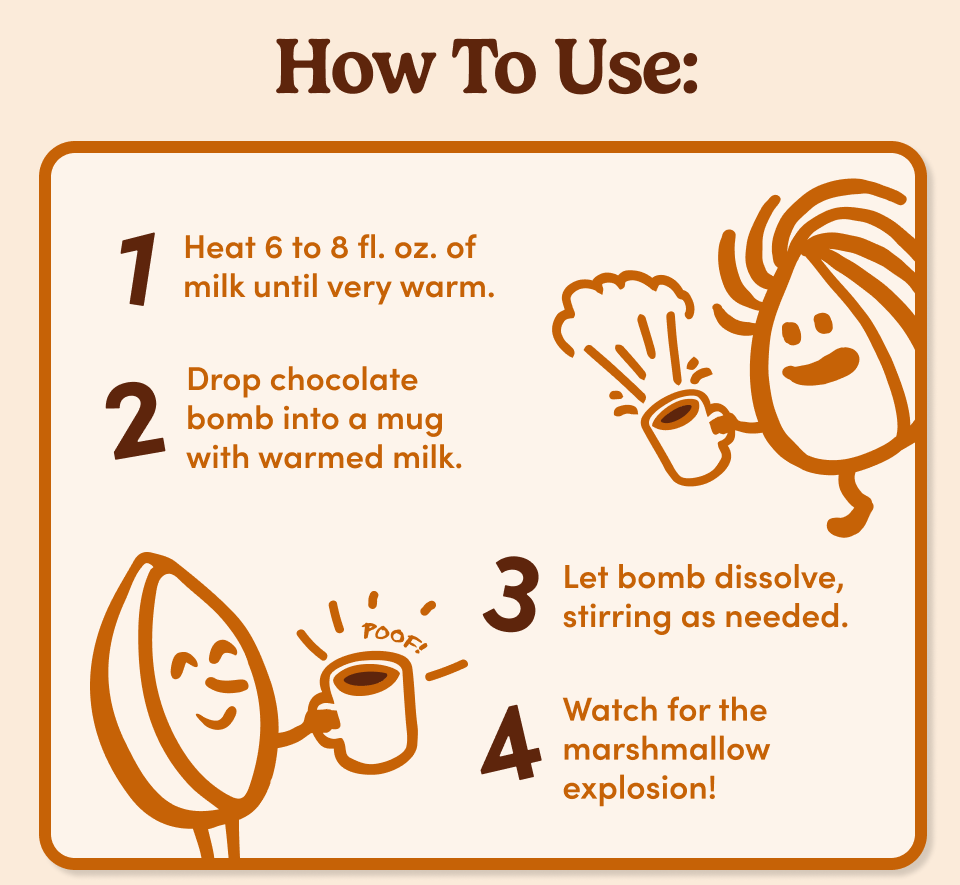 How To Use; 1. Heat 6 to 8 fl. oz. of milk until very warm. 2. Drop chocolate bomb into a mug with warmed milk. 3. Let bomb dissolve, stirring as needed. 4. Watch for the marshmallow explosion!