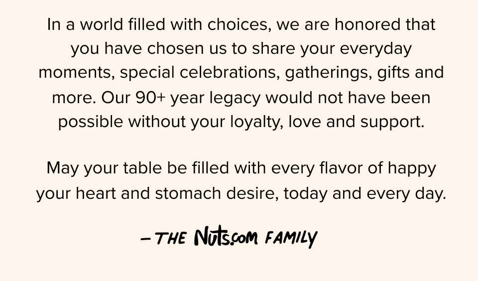 In a world filled with choices, we are honored that you have chosen us to share your everyday moments, special celebrations, gatherings, gifts and more. Our 90+ year legacy would not have been possible without your loyalty, love and support. May your table be filled with every flavor of happy your heart and stomach desire, today and every day. –The Nuts.com Family