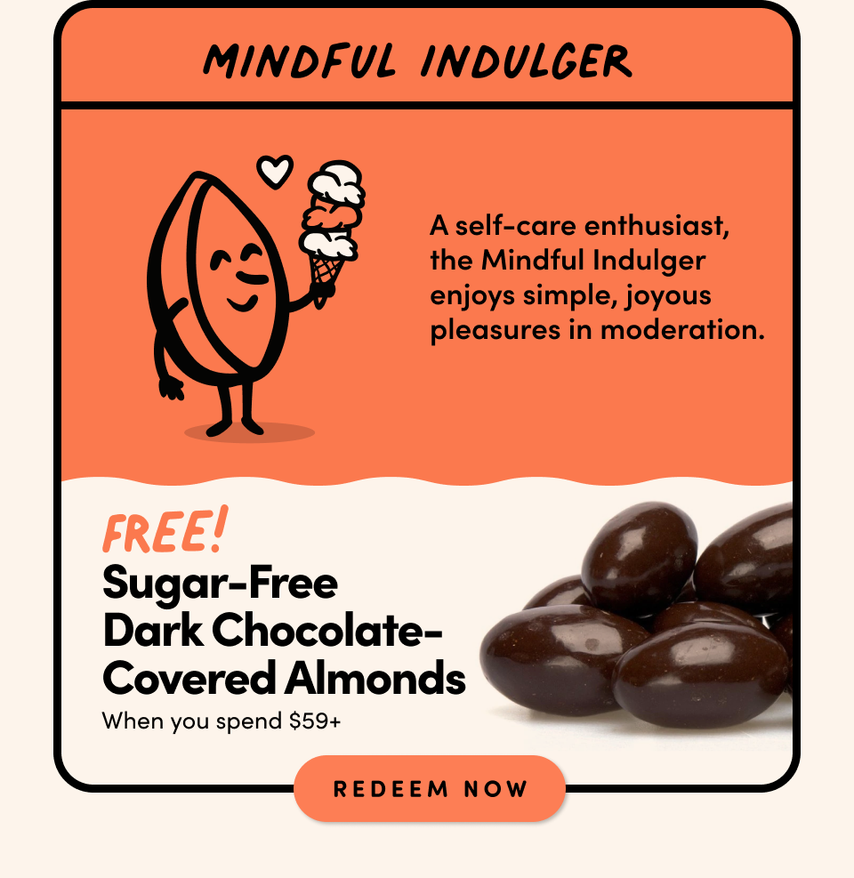 MINDFUL INDULGER: A self-care enthusiast, the Mindful Indulger enjoys simple, joyous pleasures in moderation. FREE! SUGAR-FREE DARK CHOCOLATE-COVERED ALMONDS when you spend $59+ Shop Now