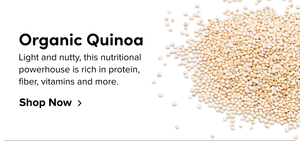 Organic Quinoa Light and nutty, this nutritional powerhouse is rich in protein, fiber, vitamins and more. Shop Now